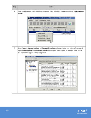 168
Step Action
6 To acknowledge the event, highlight the event. Then, right-click the event and select Acknowledge
Events.
7 Select Tools > Manage Profiles. In Manage All Profiles, drill down in the tree in the left pane and
highlight Event Codes under System Profile to display the event codes. In the right pane, look at
the events that require acknowledgement.
 