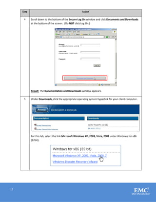 17
Step Action
4 Scroll down to the bottom of the Secure Log On window and click Documents and Downloads
at the bottom of the screen. (Do NOT click Log On.)
Result: The Documentation and Downloads window appears.
5 Under Downloads, click the appropriate operating system hyperlink for your client computer.
For this lab, select the link Microsoft Windows XP, 2003, Vista, 2008 under Windows for x86
(32bit).
 