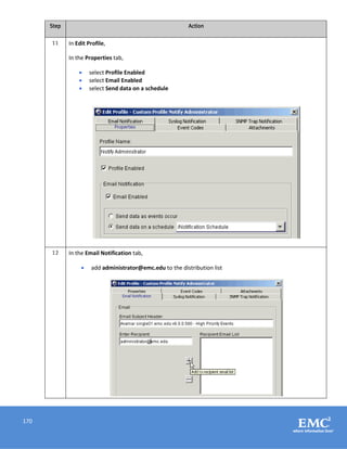 170
Step Action
11 In Edit Profile,
In the Properties tab,
 select Profile Enabled
 select Email Enabled
 select Send data on a schedule
12 In the Email Notification tab,
 add administrator@emc.edu to the distribution list
 