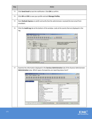 171
Step Action
13 Click Send Email to test the notification. Click OK to confirm.
14 Click OK and OK to save your profile and exit Manage Profiles.
15 Start Outlook Express on win01 and verify that the administrator received the test email from
emailalert.
16 Click the Audit Log tab at the bottom of the window. Look at the events that are displayed in the
log.
17 Examine the information displayed in the Services Administration tab of the Avamar Administrator
Administration view. Which types of properties are reporting status here?
 