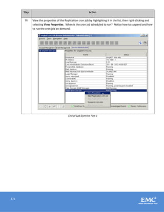 172
Step Action
18 View the properties of the Replication cron job by highlighting it in the list, then right-clicking and
selecting View Properties. When is the cron job scheduled to run? Notice how to suspend and how
to run the cron job on-demand.
End of Lab Exercise Part 1
 