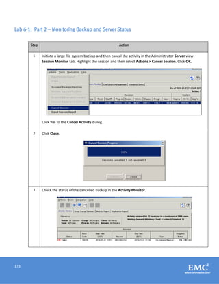 173
Lab 6-1: Part 2 – Monitoring Backup and Server Status
Step Action
1 Initiate a large file system backup and then cancel the activity in the Administrator Server view
Session Monitor tab. Highlight the session and then select Actions > Cancel Session. Click OK.
Click Yes to the Cancel Activity dialog.
2 Click Close.
3 Check the status of the cancelled backup in the Activity Monitor.
 
