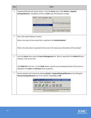 174
Step Action
4 Suspend all backup and restore activity. From the Server view, select Actions > Suspend
Backups/Restores. Click Yes to confirm and OK to the informational message.
5 Start a file system backup or restore.
What is the status of the activity that is reported in the Activity Monitor?
What is the status that is reported for the server in the status bar at the bottom of the window?
6 From the Server view, select the Server Management tab. What is reported for the Node 0.0 status
indicator in the server tree?
Click Node 0.0 in the tree. For the Node details, note the current operational state of the server as
displayed in the State and Runlevel server properties.
7 Resume backups and restores by selecting Actions > Suspend Backups/Restores or by clicking the
Resume Backups/Restores icon in the Task bar. Reply Yes and OK.
 