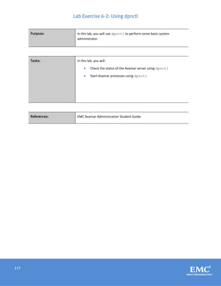 177
Lab Exercise 6-2: Using dpnctl
Purpose: In this lab, you will use dpnctl to perform some basic system
administrator.
Tasks: In this lab, you will:
 Check the status of the Avamar server using dpnctl
 Start Avamar processes using dpnctl
References: EMC Avamar Administration Student Guide
 