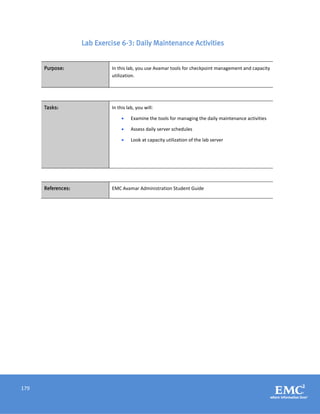 179
Lab Exercise 6-3: Daily Maintenance Activities
Purpose: In this lab, you use Avamar tools for checkpoint management and capacity
utilization.
Tasks: In this lab, you will:
 Examine the tools for managing the daily maintenance activities
 Assess daily server schedules
 Look at capacity utilization of the lab server
References: EMC Avamar Administration Student Guide
 