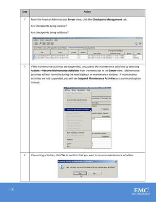 181
Step Action
2 From the Avamar Administrator Server view, click the Checkpoint Management tab.
Are checkpoints being created?
Are checkpoints being validated?
3 If the maintenance activities are suspended, unsuspend the maintenance activities by selecting
Actions > Resume Maintenance Activities from the menu bar in the Server view. Maintenance
activities will run normally during the next blackout or maintenance window. If maintenance
activities are not suspended, you will see Suspend Maintenance Activities as a command option
instead.
4 If resuming activities, click Yes to confirm that you want to resume maintenance activities.
 