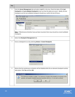 182
Step Action
5 Click the Server Management tab and select single01 in the tree. Check the dates of the Last
checkpoint and Last validated checkpoint to be sure that the dates are recent. Ideally, the last
checkpoint and the last validated checkpoint should occur within the last 24 hours.
Note: If Maintenance Activities have just been resumed, there may not yet be a recent validated
checkpoint.
6 Select the Checkpoint Management tab.
7 Force a checkpoint to run by selecting Actions > Create Checkpoint.
8 Notice that the maintenance scheduler will be disabled while this on-demand checkpoint activity
takes place. Click Yes and then OK.
 