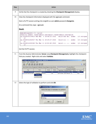 183
Step Action
9 Verify that the checkpoint is created by checking the Checkpoint Management display.
10 View the checkpoint information displayed with the cplist command.
Start a PuTTY session and log into single01 as user admin password changeme.
At a command line, type: cplist
Result:
Exit the PuTTY session.
11 From the Avamar Administrator Server view Checkpoint Management, highlight the checkpoint
that you created. Right-click and select Validate.
12 Select the type of validation to perform and click OK.
 