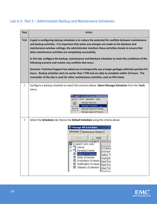 185
Lab 6-3: Part 2 – Administrator Backup and Maintenance Schedules
Step Action
Task A goal is configuring backup schedules is to reduce the potential for conflicts between maintenance
and backup activities. It is important that when any changes are made to the blackout and
maintenance window settings, the administrator monitors these activities closely to ensure that
daily maintenance activities are completing successfully.
In this lab, configure the backup, maintenance and blackout schedules to meet the conditions of the
following scenario and resolve any conflicts that occur.
Scenario: Technical Support has asked you to temporarily use a longer garbage collection period of 6
hours. Backup activities start no earlier than 7 PM and are able to complete within 10 hours. The
remainder of the day is used for other maintenance activities, such as HFS check.
1 Configure a backup schedule to match the scenario above. Select Manage Schedules from the Tools
menu.
2 Select the Schedules tab. Revise the Default Schedule using the criteria above.
 
