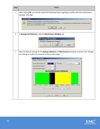 186
Step Action
3 After clicking OK, you should receive the following notice regarding a conflict with the maintenance
window. Click Yes.
4 In Manage All Schedules, click the Maintenance Window tab.
5 Note the default settings for the Backup, Blackout and Maintenance windows as shown here. Change
the settings to match the scenario on the previous page.
 