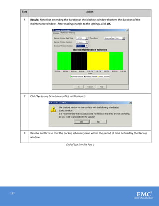 187
Step Action
6 Result: Note that extending the duration of the blackout window shortens the duration of the
maintenance window. After making changes to the settings, click OK.
7 Click Yes to any Schedule conflict notification(s).
8 Resolve conflicts so that the backup schedule(s) run within the period of time defined by the Backup
window.
End of Lab Exercise Part 2
 