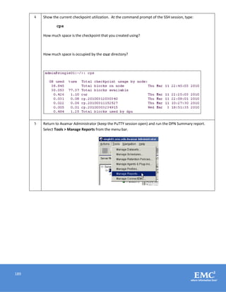 189
4 Show the current checkpoint utilization. At the command prompt of the SSH session, type:
cps
How much space is the checkpoint that you created using?
How much space is occupied by the cur directory?
5 Return to Avamar Administrator (keep the PuTTY session open) and run the DPN Summary report.
Select Tools > Manage Reports from the menu bar.
 
