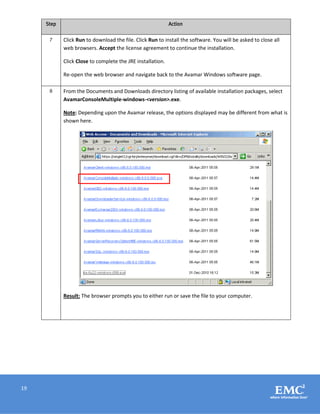 19
Step Action
7 Click Run to download the file. Click Run to install the software. You will be asked to close all
web browsers. Accept the license agreement to continue the installation.
Click Close to complete the JRE installation.
Re-open the web browser and navigate back to the Avamar Windows software page.
8 From the Documents and Downloads directory listing of available installation packages, select
AvamarConsoleMultiple-windows-<version>.exe.
Note: Depending upon the Avamar release, the options displayed may be different from what is
shown here.
Result: The browser prompts you to either run or save the file to your computer.
 