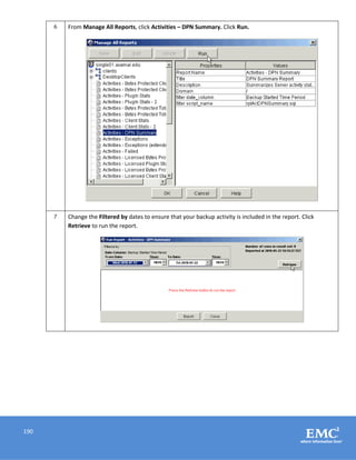 190
6 From Manage All Reports, click Activities – DPN Summary. Click Run.
7 Change the Filtered by dates to ensure that your backup activity is included in the report. Click
Retrieve to run the report.
 