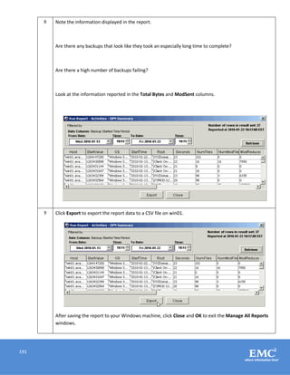 191
8 Note the information displayed in the report.
Are there any backups that look like they took an especially long time to complete?
Are there a high number of backups failing?
Look at the information reported in the Total Bytes and ModSent columns.
9 Click Export to export the report data to a CSV file on win01.
After saving the report to your Windows machine, click Close and OK to exit the Manage All Reports
windows.
 
