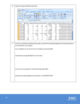 192
10 Open the report with Microsoft Excel.
11 For the successfully completed backup jobs, calculate the Average Weighted Commonality based on
the information in the report:
Sum TotalBytes for all clients for the Total Bytes Protected (TBP):
Calculate the average ModSent for each client:
Sum the client averages for the Daily Change Rate (DCR):
Calculate Average Weighted Commonality = (1-(DCR/TBP))*100 =
 