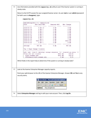 193
12 Use information provided with the capacity.sh utility to see if the Avamar system is running in
steady state.
Return to the PuTTY session for your assigned Avamar server. As user root or user admin (password
for both users is changeme), type:
capacity.sh
Which fields in the report help to determine if the system is running in steady state?
13 Look at the Avamar Enterprise Manager capacity reports.
Point your web browser to the URL of the Avamar Enterprise Manager. Answer OK and Yes to any
security alerts.
14 Select Enterprise Manager and log in with your root account. Then, click Log On.
 