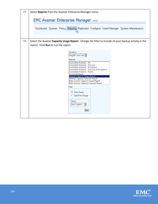 194
15 Select Reports from the Avamar Enterprise Manager menu.
16 Select the Avamar Capacity Usage Report. Change the filter to include all your backup activity in the
report. Click Run to run the report.
 