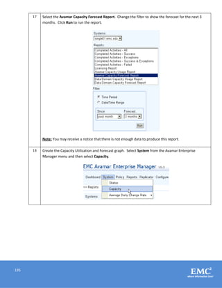 195
17 Select the Avamar Capacity Forecast Report. Change the filter to show the forecast for the next 3
months. Click Run to run the report.
Note: You may receive a notice that there is not enough data to produce this report.
18 Create the Capacity Utilization and Forecast graph. Select System from the Avamar Enterprise
Manager menu and then select Capacity.
 