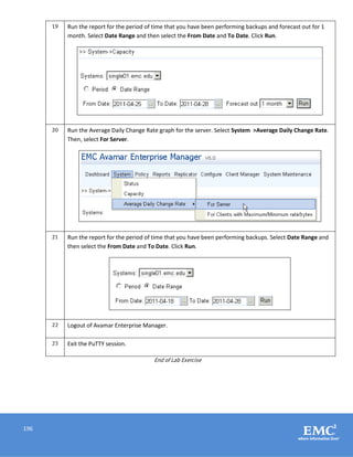 196
19 Run the report for the period of time that you have been performing backups and forecast out for 1
month. Select Date Range and then select the From Date and To Date. Click Run.
20 Run the Average Daily Change Rate graph for the server. Select System >Average Daily Change Rate.
Then, select For Server.
21 Run the report for the period of time that you have been performing backups. Select Date Range and
then select the From Date and To Date. Click Run.
22 Logout of Avamar Enterprise Manager.
23 Exit the PuTTY session.
End of Lab Exercise
 