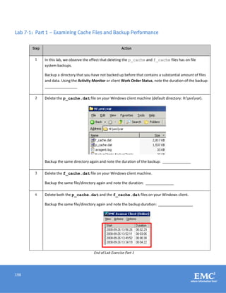 198
Lab 7-1: Part 1 – Examining Cache Files and Backup Performance
Step Action
1 In this lab, we observe the effect that deleting the p_cache and f_cache files has on file
system backups.
Backup a directory that you have not backed up before that contains a substantial amount of files
and data. Using the Activity Monitor or client Work Order Status, note the duration of the backup:
________________
2 Delete the p_cache.dat file on your Windows client machine (default directory: H:avsvar).
Backup the same directory again and note the duration of the backup: ______________
3 Delete the f_cache.dat file on your Windows client machine.
Backup the same file/directory again and note the duration: ______________
4 Delete both the p_cache.dat and the f_cache.dat files on your Windows client.
Backup the same file/directory again and note the backup duration: _________________
End of Lab Exercise Part 1
 