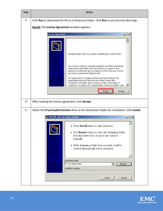20
Step Action
9 Click Run to download the file to a temporary folder. Click Run to any Security Warnings.
Result: The License Agreement window appears.
10 After reading the license agreement, click Accept.
11 Select the H:avsadministrator drive as the destination folder for installation. Click Install.
 