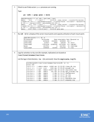 200
4 Check to see if data server gsan processes are running.
Type:
ps –efm | grep gsan | more
5 Run df –k for a display of the server mount points and capacity utilization of each mount point.
6 Logs for activities run by cron (for example, replication) are located at
/usr/local/avamar/var/cron.
List the logs in that directory (ls –lt command). View the replicate.log file.
 