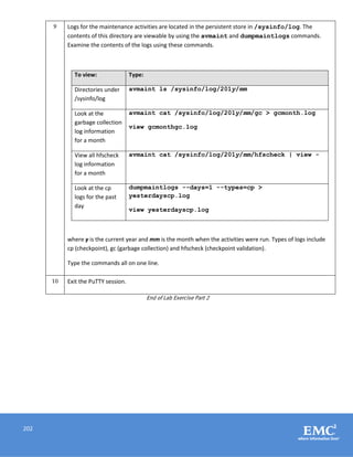 202
9 Logs for the maintenance activities are located in the persistent store in /sysinfo/log. The
contents of this directory are viewable by using the avmaint and dumpmaintlogs commands.
Examine the contents of the logs using these commands.
To view: Type:
Directories under
/sysinfo/log
avmaint ls /sysinfo/log/201y/mm
Look at the
garbage collection
log information
for a month
avmaint cat /sysinfo/log/201y/mm/gc > gcmonth.log
view gcmonthgc.log
View all hfscheck
log information
for a month
avmaint cat /sysinfo/log/201y/mm/hfscheck | view -
Look at the cp
logs for the past
day
dumpmaintlogs --days=1 --types=cp >
yesterdayscp.log
view yesterdayscp.log
where y is the current year and mm is the month when the activities were run. Types of logs include
cp (checkpoint), gc (garbage collection) and hfscheck (checkpoint validation).
Type the commands all on one line.
10 Exit the PuTTY session.
End of Lab Exercise Part 2
 