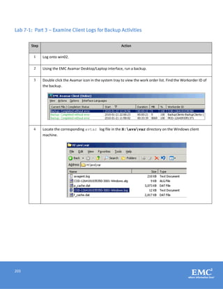 203
Lab 7-1: Part 3 – Examine Client Logs for Backup Activities
Step Action
1 Log onto win02.
2 Using the EMC Avamar Desktop/Laptop interface, run a backup.
3 Double click the Avamar icon in the system tray to view the work order list. Find the Workorder ID of
the backup.
4 Locate the corresponding avtar log file in the H:avsvar directory on the Windows client
machine.
 