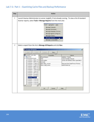 208
Lab 7-2: Part 1 – Examining Cache Files and Backup Performance
Step Action
1 Launch Avamar Administrator on server single01, if not already running. To view a list of standard
Avamar reports, select Tools > Manage Reports from the menu bar.
2 Select a report from the list in Manage All Reports and click Run.
 
