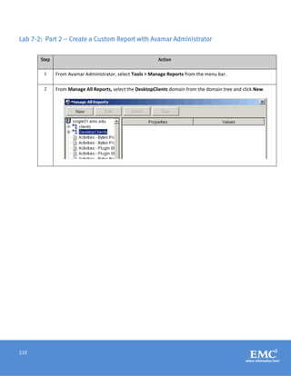 210
Lab 7-2: Part 2 – Create a Custom Report with Avamar Administrator
Step Action
1 From Avamar Administrator, select Tools > Manage Reports from the menu bar.
2 From Manage All Reports, select the DesktopClients domain from the domain tree and click New.
 