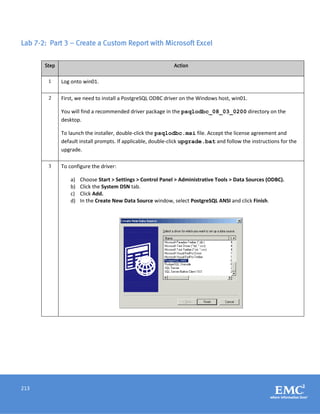 213
Lab 7-2: Part 3 – Create a Custom Report with Microsoft Excel
Step Action
1 Log onto win01.
2 First, we need to install a PostgreSQL ODBC driver on the Windows host, win01.
You will find a recommended driver package in the psqlodbc_08_03_0200 directory on the
desktop.
To launch the installer, double-click the psqlodbc.msi file. Accept the license agreement and
default install prompts. If applicable, double-click upgrade.bat and follow the instructions for the
upgrade.
3 To configure the driver:
a) Choose Start > Settings > Control Panel > Administrative Tools > Data Sources (ODBC).
b) Click the System DSN tab.
c) Click Add.
d) In the Create New Data Source window, select PostgreSQL ANSI and click Finish.
 