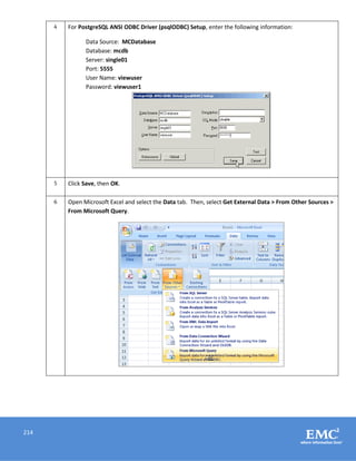 214
4 For PostgreSQL ANSI ODBC Driver (psqlODBC) Setup, enter the following information:
Data Source: MCDatabase
Database: mcdb
Server: single01
Port: 5555
User Name: viewuser
Password: viewuser1
5 Click Save, then OK.
6 Open Microsoft Excel and select the Data tab. Then, select Get External Data > From Other Sources >
From Microsoft Query.
 