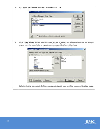 215
7 For Choose Data Source, select MCDatabase and click OK.
8 In the Query Wizard, expand a database view, such as v_events, and select the fields that you want to
display from the table. Make sure you select a table view (prefix v_). Click Next.
Refer to the charts in module 7 of the course student guide for a list of the supported database views.
 