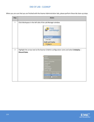 219
END OF LAB - CLEANUP
When you are sure that you are finished with the Avamar Administration labs, please perform these lab clean-up steps.
Step Action
1 Click Workspace in the left side of the Lab Manager window.
2 Highlight the arrow next to the Avamar 6 Admin configuration name and select Undeploy -
Discard State.
 