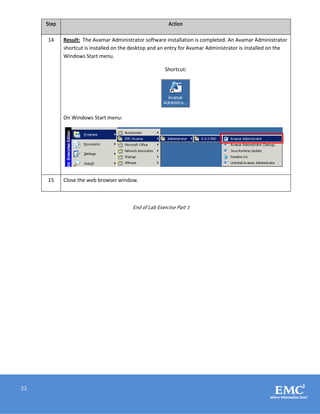 22
Step Action
14 Result: The Avamar Administrator software installation is completed. An Avamar Administrator
shortcut is installed on the desktop and an entry for Avamar Administrator is installed on the
Windows Start menu.
Shortcut:
On Windows Start menu:
15 Close the web browser window.
End of Lab Exercise Part 1
 
