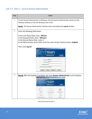 23
Lab 2-1: Part 2 – Launch Avamar Administrator
Step Action
1 To start Avamar Administrator in Windows, click the Avamar Administrator shortcut on the
Windows desktop or from the Windows Start menu.
Result: The Avamar Administrator interface starts and displays the Log On window.
2 Enter the following field values:
In the User Name field, enter: MCUser
In the Password field, enter: MCUser1
In the Domain Name field, enter: /
In the Administrator Server field, enter the name of your Avamar server, single01.
Then, click Log On.
3 Result: After the loading is complete, the main Avamar Administrator screen displays.
End of Lab Exercise Part 2
 