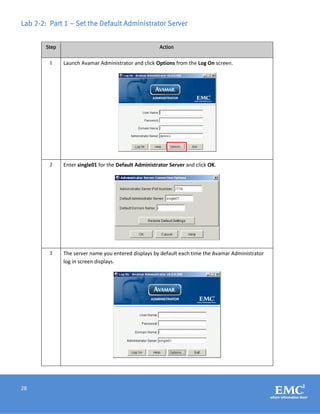 28
Lab 2-2: Part 1 – Set the Default Administrator Server
Step Action
1 Launch Avamar Administrator and click Options from the Log On screen.
2 Enter single01 for the Default Administrator Server and click OK.
3 The server name you entered displays by default each time the Avamar Administrator
log in screen displays.
 