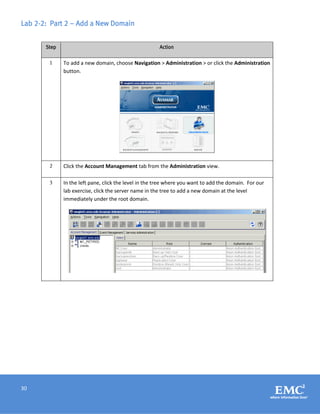 30
Lab 2-2: Part 2 – Add a New Domain
Step Action
1 To add a new domain, choose Navigation > Administration > or click the Administration
button.
2 Click the Account Management tab from the Administration view.
3 In the left pane, click the level in the tree where you want to add the domain. For our
lab exercise, click the server name in the tree to add a new domain at the level
immediately under the root domain.
 