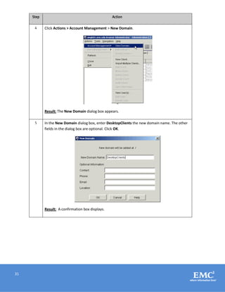 31
Step Action
4 Click Actions > Account Management > New Domain.
Result: The New Domain dialog box appears.
5 In the New Domain dialog box, enter DesktopClients the new domain name. The other
fields in the dialog box are optional. Click OK.
Result: A confirmation box displays.
 