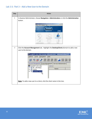 33
Lab 2-2: Part 3 – Add a New User to the Domain
Step Action
1 In Avamar Administrator, choose Navigation > Administration or click the Administration
button.
2 Click the Account Management tab. Highlight the DesktopClients domain to add a new
user to the domain.
Note: To add a new user to a client, click the client name in the tree.
 