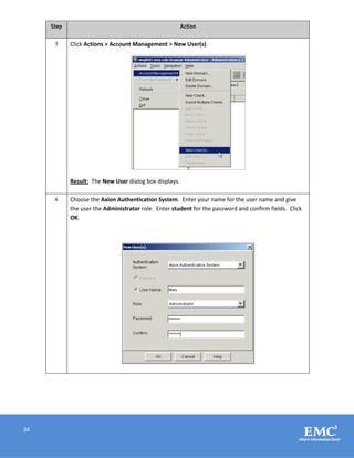 34
Step Action
3 Click Actions > Account Management > New User(s).
Result: The New User dialog box displays.
4 Choose the Axion Authentication System. Enter your name for the user name and give
the user the Administrator role. Enter student for the password and confirm fields. Click
OK.
 