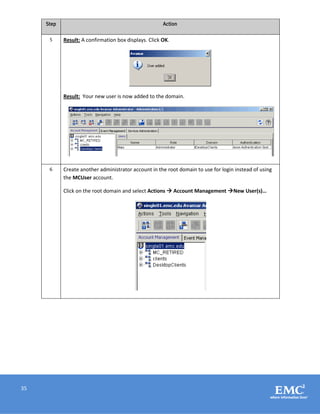 35
Step Action
5 Result: A confirmation box displays. Click OK.
Result: Your new user is now added to the domain.
6 Create another administrator account in the root domain to use for login instead of using
the MCUser account.
Click on the root domain and select Actions  Account Management New User(s)…
 