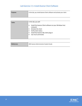 37
Lab Exercise 2-3: Install Avamar Client Software
Purpose: In this lab, you install Avamar Client software and activate your client.
Tasks:
In this lab, you will:
 Install the Avamar Client software on your Windows host
computer
 Activate the client
 Verify client status
 Install the Avamar SQL client plug-in
 Use mccli commands
References: EMC Avamar Administration Student Guide
 