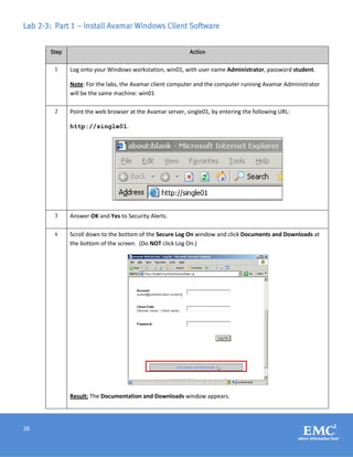 38
Lab 2-3: Part 1 – Install Avamar Windows Client Software
Step Action
1 Log onto your Windows workstation, win01, with user name Administrator, password student.
Note: For the labs, the Avamar client computer and the computer running Avamar Administrator
will be the same machine: win01
2 Point the web browser at the Avamar server, single01, by entering the following URL:
http://single01.
3 Answer OK and Yes to Security Alerts.
4 Scroll down to the bottom of the Secure Log On window and click Documents and Downloads at
the bottom of the screen. (Do NOT click Log On.)
Result: The Documentation and Downloads window appears.
 