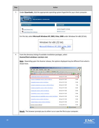 39
Step Action
5 Under Downloads, click the appropriate operating system hyperlink for your client computer.
For this lab, select Microsoft Windows XP, 2003, Vista, 2008 under Windows for x86 (32 bit).
6 From the directory listing of available installation packages, select
AvamarClient-windows-<version>.msi.
Note: Depending upon the Avamar release, the options displayed may be different from what is
shown here.
Result: The browser prompts you to either run or save the file to your computer.
 