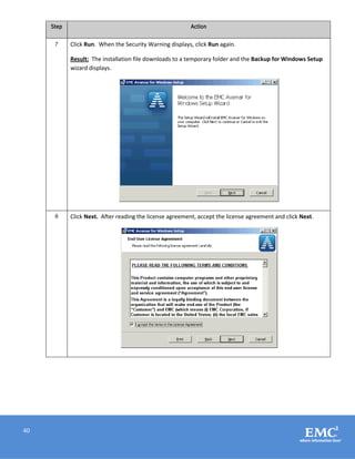 40
Step Action
7 Click Run. When the Security Warning displays, click Run again.
Result: The installation file downloads to a temporary folder and the Backup for Windows Setup
wizard displays.
8 Click Next. After reading the license agreement, accept the license agreement and click Next.
 