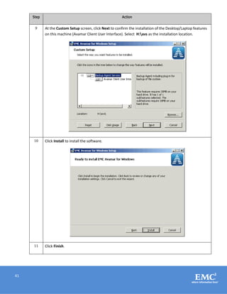 41
Step Action
9 At the Custom Setup screen, click Next to confirm the installation of the Desktop/Laptop features
on this machine (Avamar Client User Interface). Select H:avs as the installation location.
10 Click Install to install the software.
11 Click Finish.
 