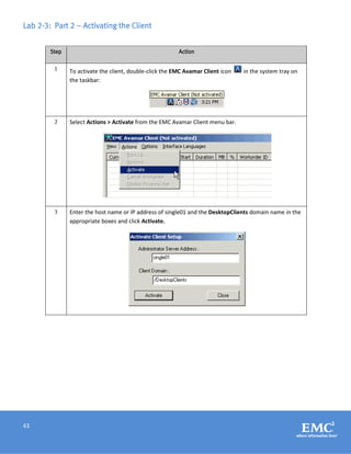 43
Lab 2-3: Part 2 – Activating the Client
Step Action
1 To activate the client, double-click the EMC Avamar Client icon in the system tray on
the taskbar:
2 Select Actions > Activate from the EMC Avamar Client menu bar.
3 Enter the host name or IP address of single01 and the DesktopClients domain name in the
appropriate boxes and click Activate.
 