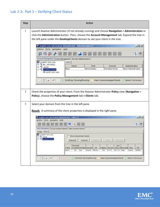 45
Lab 2-3: Part 3 – Verifying Client Status
Step Action
1 Launch Avamar Administrator (if not already running) and choose Navigation > Administration or
click the Administration button. Then, choose the Account Management tab. Expand the tree in
the left pane under the DesktopClients domain to see your client in the tree.
2 Check the properties of your client. From the Avamar Administrator Policy view (Navigation >
Policy), choose the Policy Management tab > Clients tab.
3 Select your domain from the tree in the left pane.
Result: A summary of the client properties is displayed in the right pane.
 